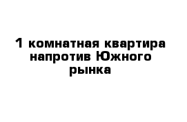 1 комнатная квартира напротив Южного рынка